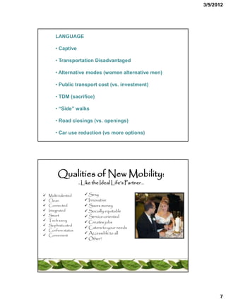 3/5/2012




       LANGUAGE

       • Captive

       • Transportation Disadvantaged

       • Alternative modes (women alternative men)

       • Public transport cost (vs. investment)

       • TDM (sacrifice)

       • “Side” walks

       • Road closings (vs. openings)

       • Car use reduction (vs more options)




         Qualities of New Mobility:
                     …Like the Ideal Life’s Partner …


   Multi-talented      Sexy
   Clean               Innovative
   Connected           Saves money
   Integrated          Socially equitable
   Smart               Service-oriented
   Tech savvy          Creates jobs
   Sophisticated
                        Caters to your needs
   Confers status
   Convenient
                        Accessible to all
                        Other?




                                                              7
 