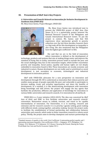 Catalyzing New Mobility in Cities: The Case of Metro Manila
                                                                                   Project Launch
                                                                                  31 January 2012

III.     Presentation of iBoP Asia’s Key Projects

    A. Universities and Councils Network on Innovation for Inclusive Development in
    Southeast Asia (UNID-SEA)
    Ms. Mary Grace Santos, Project Manager, UNIID-SEA

                                              Ms. Mary Grace Santos was introduced next to
                                         present the UNIID-SEA project of iBoP Asia. (See
                                         Annex D) It is a partnership project between the
                                         National Research Council of the Philippines and
                                         Canada International Research Center. To put the
                                         project in context, Ms. Santos said that SEA
                                         experiences show spectacular growth in poverty
                                         reduction over the last three decades; however there
                                         is a big trade off for this development as inequality is
                                         also rising. She also mentioned that the Philippines
                                         have the highest gini coefficient2 in SEA.

                                       She said that we are in the field of innovation
                                    where innovation is defined as the development of
    technology, products and systems that aim at making things easier and improve the
    standard of living. But in reality, innovation process tends to exclude the poor and
    the social challenges they face in the innovation targets, which further exacerbates
    poverty and inequality. Social justice, equality and human rights are not deeply
    embedded in innovation found in SEA. These innovations are mostly economic and
    industrial in nature. Human development are not really used or prioritized so social
    development is just secondary to economic, technological and industrial
    development in innovation policies.

        iBoP with UNIID-SEA advocates for a new perspective on innovation and
    development through IID. IID is understood as innovation that reduces poverty and
    enables many groups of people especially the poor and vulnerable to participate in
    decision making, create and actualize opportunities and share the benefits of
    development. In a nutshell, it is like democratizing development with innovation
    being knowledge and skill driven; the project will engage the key agents that
    facilitate the production, diffusion and application of knowledge for innovation in
    various fields: universities and research councils. It is innovation for all and by all.

        UNIID-SEA is a 3-year initiative (2012-2015). The idea was conceived by iBoP
    Asia of ASoG and IDRC to first facilitate universities and research councils’
    reinvention. Reinvention means to rethink, reorient, and retool to be capable
    intermediaries of innovation. For Universities, it is in teaching, research and
    extension and for research councils it is in priority/ agenda–setting, grant making
    with different minds coming together, and policy making. Second, the project seeks
    to facilitate the establishment of formal partnership and collaboration between
    universities and councils, which seeks to foster innovation research to reform social
    policy. Thirdly, the project aims to develop champions and nurture partnerships by

2
  Standard measure of equality in the world. Gini Coefficient: 0 representing perfect equality and 1
representing maximum inequality. Gini coefficients of SEA -- Singapore: 42.5; Philippines: 44;
Vietnam: 34.4; Malaysia: 37.9; Indonesia: 34.3 (Source: Securing the Present, Sharing the Future:
World Bank East Asia and Pacific Economic Update 2011)



                                                                                                       3
 