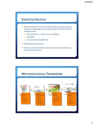 3/5/2012




EXPECTED OUTPUT

 Documentation of process for generating, encoding, storing,
    sharing, and displaying user-friendly maps of public transport
    hubs/terminals:
     Using internet, i.e. open source mapping
     Using GIS
     Using interactive platforms

 GIS Database generated

 Decision maps to meet the needs of poor/vulnerable sectors
    in the case study areas




METHODOLOGICAL FRAMEWORK




Review of          Database              Spatial              Publishing of
Data               Development           Analysis             Results
                   • Existing            • Buffering/Proxi    • PT hub maps
• PT Supply
                     database              mity analysis      • PT network
• PT Demand
                   • Crowd-sourcing      • Overlay analysis     maps
• Informal
                   • Field surveys       • Network            • Pedestrian
  Settlements
                   • Questionnaire         analysis             walkways
                   • Validation, etc.                         • Decision maps




                                                                                      3
 