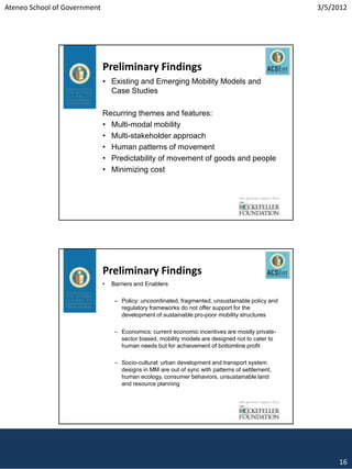Ateneo School of Government                                                                                    3/5/2012




                              Preliminary Findings
                              • Existing and Emerging Mobility Models and
                                Case Studies

                              Recurring themes and features:
                              • Multi-modal mobility
                              • Multi-stakeholder approach
                              • Human patterns of movement
                              • Predictability of movement of goods and people
                              • Minimizing cost


                                                                                  with generous support from




                              Preliminary Findings
                              •   Barriers and Enablers

                                   – Policy: uncoordinated, fragmented, unsustainable policy and
                                     regulatory frameworks do not offer support for the
                                     development of sustainable pro-poor mobility structures

                                   – Economics: current economic incentives are mostly private-
                                     sector biased, mobility models are designed not to cater to
                                     human needs but for achievement of bottomline profit

                                   – Socio-cultural: urban development and transport system
                                     designs in MM are out of sync with patterns of settlement,
                                     human ecology, consumer behaviors, unsustainable land
                                     and resource planning


                                                                                  with generous support from




                                                                                                                    16
 