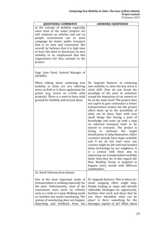 Catalyzing New Mobility in Cities: The Case of Metro Manila
                                                                        Project Launch
                                                                       31 January 2012

        QUESTIONS/ COMMENTS                        ANSWERS/ RESPONSES
in the concept of mobility especially
since most of the major projects are
still centered on vehicles and not on
people. Government can or must
campaign for better public transport
that is on time and convenient. But
overall, he believes that it is high time
to have this kind of discussion on new
mobility so he emphasized that this
organization CAI Asia commits to the
project.


Engr. June Yasol, General Manager of
JAYAREC:

When talking about catalyzing new           Dr. Segundo Romero: In catalyzing
mobility in cities, are you referring       new mobility in cities the key word is
more on RnD or is there application for     mind shift. How do you break the
grants (e.g. invest on e-trike pilot        paradigm of the poor to somehow
projects). There is a need to have solid    accept the imposition of car owners to
ground for mobility and not just ideas      be on the same boat? The project does
                                            not aspire to give commuters a better
                                            transportation system but the project
                                            offers them up to the possibility of
                                            what can be done. Start with very
                                            small things like having a pool of
                                            knowledge and come up with a map
                                            on informal transport hubs to be
                                            shared to everyone. The project is
                                            trying to motivate the target
                                            beneficiaries to help themselves. Other
                                            countries already have maps available
                                            and if we do not start soon, our
                                            country might be left with bad handed
                                            down technology by our neighbors. It
                                            is a contest with them also in
                                            improving our transportation mobility
                                            faster than they do. In this regard, the
                                            New Mobility forum is targeted to
                                            happen every month with different
                                            stakeholders.
Dr. Kardi Teknomo from Ateneo:

One of the most important mode of           Dr. Segundo Romero: This is where hi–
transportation is walking especially for    touch mapping effort might help.
the poor. Unfortunately, most of the        People looking at maps and identify
innovations were more on vehicles           sidewalks, blockages etc. opportunity,
such as e-trike or e-jeep. Walking needs    facilities that work and those that do
no facilities but needs monitoring. The     not. Once identified, what can be
system of monitoring does not happen.       done? Is there something for the
Reporting and feedback from the             barangay captain to do? What about


                                                                                   19
 