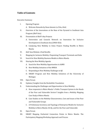 Table of Contents


Executive Summary

   I.      Opening Program
           A. Welcome Remarks by Dean Antonio La Viña, ASoG
   II.     Overview of the Innovations at the Base of the Pyramid in Southeast Asia
           Program (iBoP Asia)
   III.    Presentation of iBoP’s Key Projects
           A. Universities and Councils Network on Innovation for Inclusive
              Development in Southeast Asia (UNID-SEA)
           B. Catalyzing New Mobility in Cities Project: Finding NewMo in Metro
              Manila
   IV.     iBoP Asia Website: iFind NewMo
   V.      Mapping for Inclusive Mobility: Pinpointing Transport Terminals and Hubs
   VI.     Search for New Mobility Business Models in Metro Manila
   VII.    Sharing the New Mobility Agenda
           A. Search for New Mobility Opportunities in AdMU
           B. New Mobility Initiatives of the MMDA
           C. Responding to New Mobility Challenges in QC
           D. SMART Program and New Mobility Initiatives of the University of
              Michigan
   VIII.   Open Forum
   IX.     Updates/ Insights from the Rockefeller Foundation
   X.      Understanding the Challenges and Opportunities in New Mobility
           A. How responsive is Metro Manila ’s Public Transport System to the Needs
              of the Poor and Vulnerable Sectors? Insights from a Mobility Mapping
              Case Study of Metro Manila
           B. Case Studies on the Mobility Characteristics, Cost and Issues of the Poor
              and Vulnerable Groups
           C. A Preliminary Inventory and Typology of Enterprise Models for Inclusive
              Mobility in Metro Manila: Of, By, and For the Poor and Vulnerable
   XI.     Open Forum
   XII.    SMART Mapping Uncharted Connection Points in Metro Manila: The
           Participatory Mapping Workshop Approach and Process




                                                                                      i
 
