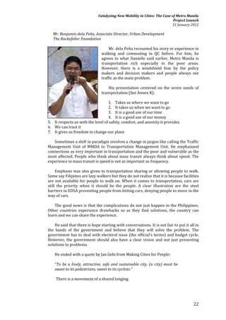 Catalyzing New Mobility in Cities: The Case of Metro Manila
                                                                           Project Launch
                                                                          31 January 2012

   Mr. Benjamin dela Peña, Associate Director, Urban Development
   The Rockefeller Foundation

                                    Mr. dela Peña recounted his story or experience in
                                walking and commuting in QC before. For him, he
                                agrees to what Danielle said earlier, Metro Manila is
                                transportation rich especially in the poor areas.
                                However, there is a windshield bias by the policy
                                makers and decision makers and people always see
                                traffic as the main problem.

                                    His presentation centered on the seven needs of
                                transportation (See Annex K):

                                   1. Takes us where we want to go
                                   2. It takes us when we want to go
                                   3. It is a good use of our time
                                   4. It is a good use of our money
5. It respects us with the level of safety, comfort, and amenity it provides
6. We can trust it
7. It gives us freedom to change our plans

   Sometimes a shift in paradigm involves a change in jargon like calling the Traffic
Management Unit of MMDA to Transportation Management Unit. He emphasized
connections as very important in transportation and the poor and vulnerable as the
most affected. People who think about mass transit always think about speed. The
experience in mass transit is speed is not as important as frequency.

     Emphasis was also given to transportation sharing or allowing people to walk.
Some say Filipinos are lazy walkers but they do not realize that it is because facilities
are not available for people to walk on. When it comes to transportation, cars are
still the priority when it should be the people. A clear illustration are the steel
barriers in EDSA preventing people from hitting cars, denying people to move in the
way of cars.

    The good news is that the complications do not just happen in the Philippines.
Other countries experience drawbacks so as they find solutions, the country can
learn and we can share the experience.

    He said that there is hope starting with conversations. It is not fair to put it all in
the hands of the government and believe that they will solve the problem. The
government has to deal with electoral issue (the official’s terms) and budget cycle.
However, the government should also have a clear vision and not just presenting
solutions to problems.

    He ended with a quote by Jan Gehi from Making Cities for People:

    “To be a lively, attractive, safe and sustainable city, (a city) must be
    sweet to its pedestrians, sweet to its cyclists.”

    There is a movement of a shared longing.




                                                                                       22
 