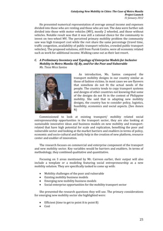 Catalyzing New Mobility in Cities: The Case of Metro Manila
                                                                          Project Launch
                                                                         31 January 2012

    He presented numerical representation of average annual income and expenses
divided into those who are renting and those who are not. The data were further sub
divided into those with motor vehicles (MV), mostly 2 wheeled, and those without
vehicles. Notable result was that it was still a rational choice for the community to
invest on two-wheel MV. The perceived primary mobility problem the community
saw was high transport cost while the rest share the same percentage (travel time,
traffic congestion, availability of public transport vehicles, crowded public transport
vehicles). The proposed solutions, still from Purok Centro, were all economic related
such as work for additional income. Walking came out as their last resort.

C. A Preliminary Inventory and Typology of Enterprise Models for Inclusive
   Mobility in Metro Manila: Of, By, and For the Poor and Vulnerable
   Ms. Tieza Mica Santos

                                   As introduction, Ms. Santos compared the
                               transport mobility designs in our country similar as
                               those of fashion victims. In most cases we see flyovers
                               that somehow do not fit the actual needs of the
                               people. The country tends to copy transport systems
                               and designs of other countries not knowing that some
                               of the designs do not fit in the context of Philippine
                               mobility. She said that in adapting new mobility
                               designs, the country has to consider policy, logistics,
                               feasibility, economics and social aspects. (See Annex
                               N)

    Commissioned to look at existing transport/ mobility related social
entrepreneurship opportunities in the transport sector, they are also looking at
sustainable innovative ideas and business models on new mobility and transport-
related that have high potential for scale and replication, benefiting the poor and
vulnerable sector and looking at the market barriers and enablers in terms of policy,
economic and socio-cultural and lastly help in the creation of new platform, resource
center and enabler of innovation.

   The research focuses on commercial and enterprise component of the transport
and new mobility sector. Key variables would be barriers and enablers. In terms of
methodology, they combined qualitative and quantitative.

    Focusing on 3 areas mentioned by Mr. Carreon earlier, their output will also
include a template or a modeling featuring social entrepreneurship as a new
mobility solution. They are specifically tasked to come up with:

      Mobility challenges of the poor and vulnerable
      Existing mobility business models
      Emerging new mobility business models
      Social enterprise opportunities for the mobility transport sector

    She presented the research questions they will use. The primary considerations
for emerging new mobility sector she highlighted were:

      Efficient (time to get to point A to point B)
      Cost



                                                                                     25
 