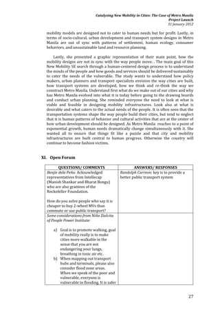 Catalyzing New Mobility in Cities: The Case of Metro Manila
                                                                            Project Launch
                                                                           31 January 2012

  mobility models are designed not to cater to human needs but for profit. Lastly, in
  terms of socio-cultural, urban development and transport system designs in Metro
  Manila are out of sync with patterns of settlement, human ecology, consumer
  behaviors, and unsustainable land and resource planning.

      Lastly, she presented a graphic representation of their main point, how the
  mobility designs are not in sync with the way people move. . The main goal of this
  New Mobility SE search through a human-centered design process is to understand
  the minds of the people and how goods and services should be delivered sustainably
  to cater the needs of the vulnerable. The study wants to understand how policy
  makers, urban planners and transport specialists envision the way cities are built,
  how transport systems are developed, how we think and re-think the way we
  construct Metro Manila. Understand first what do we make out of our cities and why
  has Metro Manila evolved into what it is today before going to the drawing boards
  and conduct urban planning. She reminded everyone the need to look at what is
  viable and feasible in designing mobility infrastructures. Look also at what is
  desirable and what caters to the actual needs of the people. It is often seen that the
  transportation systems shape the way people build their cities, but tend to neglect
  that it is human patterns of behavior and cultural activities that are at the center of
  how urban development should be designed. As Metro Manila reaches to a point of
  exponential growth, human needs dramatically change simultaneously with it. She
  wanted all to ensure that things fit like a puzzle and that city and mobility
  infrastructures are built central to human progress. Otherwise the country will
  continue to become fashion victims.


XI. Open Forum

         QUESTIONS/ COMMENTS                           ANSWERS/ RESPONSES
  Benjie dela Peña: Acknowledged               Randolph Carreon: key is to provide a
  representatives from Intellecap              better public transport system
  (Manish Shankar and Bharat Bongu)
  who are also grantees of the
  Rockefeller Foundation.

  How do you solve people who say it is
  cheaper to buy 2-wheel MVs than
  commute or use public transport?
  Some considerations from Niña Zialcita
  of People Power Institute:

      a) Goal is to promote walking, goal
         of mobility really is to make
         cities more walkable in the
         sense that you are not
         endangering your lungs,
         breathing in toxic air etc.
      b) When mapping out transport
         hubs and terminals, please also
         consider flood zone areas.
         When we speak of the poor and
         vulnerable, everyone is
         vulnerable in flooding. It is safer


                                                                                       27
 