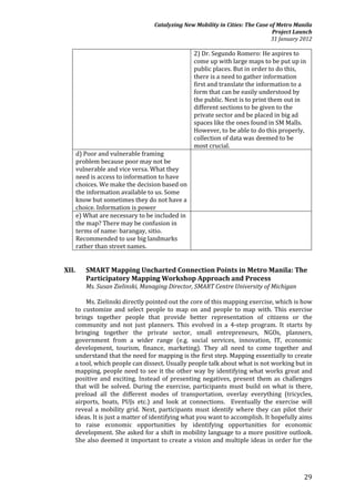 Catalyzing New Mobility in Cities: The Case of Metro Manila
                                                                               Project Launch
                                                                              31 January 2012

                                                 2) Dr. Segundo Romero: He aspires to
                                                 come up with large maps to be put up in
                                                 public places. But in order to do this,
                                                 there is a need to gather information
                                                 first and translate the information to a
                                                 form that can be easily understood by
                                                 the public. Next is to print them out in
                                                 different sections to be given to the
                                                 private sector and be placed in big ad
                                                 spaces like the ones found in SM Malls.
                                                 However, to be able to do this properly,
                                                 collection of data was deemed to be
                                                 most crucial.
       d) Poor and vulnerable framing
       problem because poor may not be
       vulnerable and vice versa. What they
       need is access to information to have
       choices. We make the decision based on
       the information available to us. Some
       know but sometimes they do not have a
       choice. Information is power
       e) What are necessary to be included in
       the map? There may be confusion in
       terms of name: barangay, sitio.
       Recommended to use big landmarks
       rather than street names.


XII.      SMART Mapping Uncharted Connection Points in Metro Manila: The
          Participatory Mapping Workshop Approach and Process
          Ms. Susan Zielinski, Managing Director, SMART Centre University of Michigan

       Ms. Zielinski directly pointed out the core of this mapping exercise, which is how
   to customize and select people to map on and people to map with. This exercise
   brings together people that provide better representation of citizens or the
   community and not just planners. This evolved in a 4-step program. It starts by
   bringing together the private sector, small entrepreneurs, NGOs, planners,
   government from a wider range (e.g. social services, innovation, IT, economic
   development, tourism, finance, marketing). They all need to come together and
   understand that the need for mapping is the first step. Mapping essentially to create
   a tool, which people can dissect. Usually people talk about what is not working but in
   mapping, people need to see it the other way by identifying what works great and
   positive and exciting. Instead of presenting negatives, present them as challenges
   that will be solved. During the exercise, participants must build on what is there,
   preload all the different modes of transportation, overlay everything (tricycles,
   airports, boats, PUJs etc.) and look at connections. Eventually the exercise will
   reveal a mobility grid. Next, participants must identify where they can pilot their
   ideas. It is just a matter of identifying what you want to accomplish. It hopefully aims
   to raise economic opportunities by identifying opportunities for economic
   development. She asked for a shift in mobility language to a more positive outlook.
   She also deemed it important to create a vision and multiple ideas in order for the




                                                                                          29
 