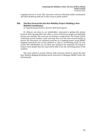 Catalyzing New Mobility in Cities: The Case of Metro Manila
                                                                            Project Launch
                                                                           31 January 2012

    mapping exercise to work. This interactive exercise ultimately builds communities
    and when hooked up with GIS, it tells a story to policy makers.


XIII.   The Way Forward for the New Mobility Project: Building a New
        Mobility Constituency
        Dr. Segundo Joaquin Romero, Director, iBoP Asia Program

        Dr. Romero was keen to see stakeholders interested in getting this project
    forward. ASoG through iBoP Asia offers a series of forum by people can habitually
    discuss new mobility. The event we are having is a large forum. The Project will be
    conducting several medium, small and large fora over the next several months to
    pursue this discussion. He informed everyone of a mapping project using SMART
    mapping framework and on-line platform as well as coordinating work. He was
    certain that stakeholders are out there just waiting to be organized. He hoped to
    bring in more people than the usual and be able to use the convening power of the
    academe.

        The event ended at around 4:00 pm with everyone invited to attend the pilot
    New Mobility Mapping Workshop led by University of Michigan-SMART Centre the
    following day.




                                                                                       30
 