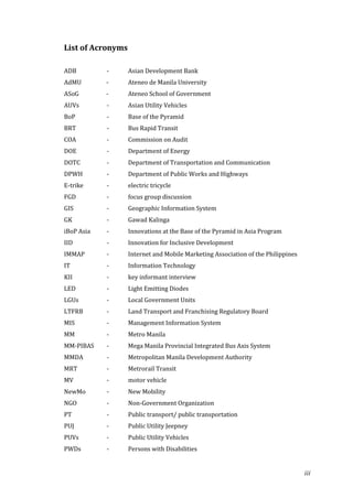 List of Acronyms

ADB         -      Asian Development Bank
AdMU        -      Ateneo de Manila University
ASoG        -      Ateneo School of Government
AUVs        -      Asian Utility Vehicles
BoP         -      Base of the Pyramid
BRT         -      Bus Rapid Transit
COA         -      Commission on Audit
DOE         -      Department of Energy
DOTC        -      Department of Transportation and Communication
DPWH        -      Department of Public Works and Highways
E-trike     -      electric tricycle
FGD         -      focus group discussion
GIS         -      Geographic Information System
GK          -      Gawad Kalinga
iBoP Asia   -      Innovations at the Base of the Pyramid in Asia Program
IID         -      Innovation for Inclusive Development
IMMAP       -      Internet and Mobile Marketing Association of the Philippines
IT          -      Information Technology
KII         -      key informant interview
LED         -      Light Emitting Diodes
LGUs        -      Local Government Units
LTFRB       -      Land Transport and Franchising Regulatory Board
MIS         -      Management Information System
MM          -      Metro Manila
MM-PIBAS    -      Mega Manila Provincial Integrated Bus Axis System
MMDA        -      Metropolitan Manila Development Authority
MRT         -      Metrorail Transit
MV          -      motor vehicle
NewMo       -      New Mobility
NGO         -      Non-Government Organization
PT          -      Public transport/ public transportation
PUJ         -      Public Utility Jeepney
PUVs        -      Public Utility Vehicles
PWDs        -      Persons with Disabilities


                                                                                  iii
 