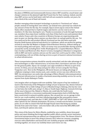 Annex B
____________________________________________________________________________________
the plans of MMDA) and Commonwealth Avenue where BRT would be a much faster and
cheaper solution to the planned Light Rail Transit line for that roadway. Indeed, aworld-
class BRT service can be built faster with full roll-out counted in months, not years, for
just a third of the cost of fixed rail transit.

Another emerging urban transport technology or practice is “fractional use” where
people, instead of owning their own vehicle, can instead rent a personal-use vehicle for
any amount of time for the day. For example, Zipcar (www.zipcar.com) in the United
States offers standard fuel or hybrid-engine and electric cars for rent to service
members. It’s like time-sharing for cars. Thanks to economies of scale through fractional
use, members thus enjoy lower mobility costs than if they had to own and maintain their
own vehicle. France and a few countries in Western Europe are experimenting with
peer-to-peer car sharing, where anyone can share their car and get paid for the use. Yet
cars need not be the only product offered: fractional use has also been used with
bicycles (both human-powered and electric) or rickshaws, which are perfect for getting
around an area like the Makati or Ortigas Central Business Districts, without taking up
too much parking and road space. There are many very successful bike sharing systems
around the world, including Paris’ Velib; Washington D.C.’s Capitol Bikeshare; Mexico
City’s Ecobici and Montreal’s Bixi. Nearer to home, Guangzhou’s bikeshare is integrated
with its BRT and metro systems and you use the same fare card to pay for either. India is
contemplating a roll-out of bike-sharing services as part of massive national investment
in urban infrastructure.

These transportation systems should be smartly networked, and also take advantage of
new technologies or other infrastructure, to increase their convenience and ease of use
for the general public. Zipcar, for example, uses apps installed on iPhones as part of its
service. In China, you can also shop and pay for other services using the Yan Cheng
Tongvalue card. Here in the Philippines, SM movie houses are taking advantage of
cellphone-swiping to claim cinema seats, and a similar service was once offered on the
MRT. An entrepreneur can easily take advantage of Metro Manila’s telecommunications
and Internet infrastructure to enable a fractional ownership mobility service for use by
anyone from Ayala Alabang to Tondo.

Lets imagine what can happen with new mobility. Take anyone of my law students (I
teach in the University of the Philippines College of Law in Quezon City, Ateneo School of
Law in Makati, De La Salle College of Law in Manila) living in Alabang, who has her own
car but hates the traffic jams along C-5, Edsa or South Super Highway. Instead of driving
all the way to Quezon City, Makati or Manila, she could take the South Luzon
Expressway (SLEX) to a convenient multimodal transportation hub in SLEX that has
been constructed to network mobility options. She can park her car at a garage in this
hub (or use a web-enabled, real-time ridesharing program like www.goloco.comor
www.pickuppal.com), and take the C-5 BRT, EDSA MRT or TAFT LRT which connects to
other options for her ultimate destination. Of course, it would even be better, if at some
point, we are able to connect this hub through bicycle lanes that bring my student
directly from and to her home - and even better still, at the end of the BRT/MRT/LRT
lines, such bicycle options also exist.

This vision of the future for Metro Manila, enabled by new mobility, shows how good
policy and smart thinking that brings together public efforts, private-sector innovation
and social entrepreneurship can address our transportation crisis. The Ateneo School of
Government hopes to move this along in January 2012 when we convene a mapping
exercise with stakeholders and launch the new mobility program with MMDA. In
working together, we secure our mobility future and renew our city.
 