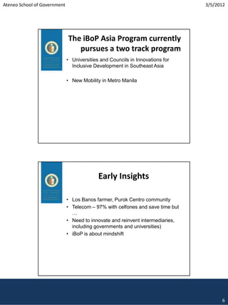 Ateneo School of Government                                                     3/5/2012




                              The iBoP Asia Program currently
                                 pursues a two track program
                              • Universities and Councils in Innovations for
                                Inclusive Development in Southeast Asia

                              • New Mobility in Metro Manila




                                            Early Insights

                              • Los Banos farmer, Purok Centro community
                              • Telecom – 97% with celfones and save time but
                                …
                              • Need to innovate and reinvent intermediaries,
                                including governments and universities)
                              • iBoP is about mindshift




                                                                                      6
 