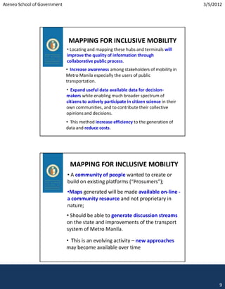 Ateneo School of Government                                                                  3/5/2012




                               MAPPING FOR INCLUSIVE MOBILITY
                              • Locating and mapping these hubs and terminals will
                              improve the quality of information through
                              collaborative public process.
                              • Increase awareness among stakeholders of mobility in
                              Metro Manila especially the users of public
                              transportation.
                              • Expand useful data available data for decision-
                              makers while enabling much broader spectrum of
                              citizens to actively participate in citizen science in their
                              own communities, and to contribute their collective
                              opinions and decisions.
                              • This method increase efficiency to the generation of
                              data and reduce costs.




                               MAPPING FOR INCLUSIVE MOBILITY
                              • A community of people wanted to create or
                              build on existing platforms (“Prosumers”);
                              •Maps generated will be made available on-line -
                              a community resource and not proprietary in
                              nature;
                              • Should be able to generate discussion streams
                              on the state and improvements of the transport
                              system of Metro Manila.

                              • This is an evolving activity – new approaches
                              may become available over time




                                                                                                   9
 