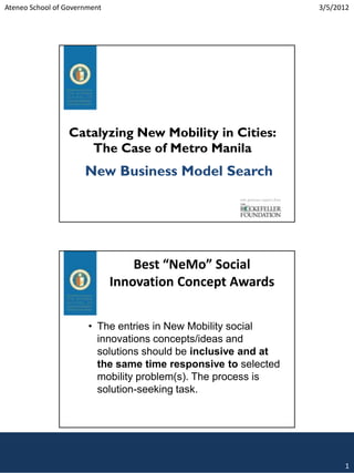 Ateneo School of Government                                                       3/5/2012




                 Catalyzing New Mobility in Cities:
                    The Case of Metro Manila
                      New Business Model Search
                                                     with generous support from




                                  Best “NeMo” Social
                              Innovation Concept Awards


                       • The entries in New Mobility social
                         innovations concepts/ideas and
                         solutions should be inclusive and at
                         the same time responsive to selected
                         mobility problem(s). The process is
                         solution-seeking task.




                                                                                        1
 