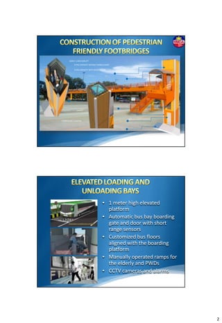 1600 X 1400 CARLIFT
            6 PAX CAPACITY WITHOUT WHEELCHAIR

            5 PAX CAPACITY WITH WHEELCHAIR      FICEM BOARD CLADDING

                                                          GI SHEET ROOF




       SKYLIGHT ROOFING

                                                   ALUMINUM LOUVERS
     ROOF PLANTERS




                                                           900 mm DOOR OPENING
FICEM BOARD CLADDING




                                       • 1 meter high elevated
                                         platform
                                       • Automatic bus bay boarding
                                         gate and door with short
                                         range sensors
                                       • Customized bus floors
                                         aligned with the boarding
                                         platform
                                       • Manually operated ramps for
                                         the elderly and PWDs
                                       • CCTV cameras and alarms




                                                                                 2
 