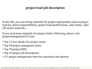 project lead job description 
In this file, you can ref top materials for project lead position such as project 
lead key duties/responsibilities, project lead qualifications, sales forms, sales 
job search materials… 
If you need more materials for project lead as following, please visit: 
projectmanagement123.com 
• Top 12 free ebooks for project career 
• Top 84 project managment forms 
• Top 70 project KPIs 
• Top 22 project job descriptions 
• 111 project management interview questions and answers 
Top materials for project management: Top 12 free ebooks for project career, top 84 project managment forms, top 70 project KPIs . Free pdf download 
 