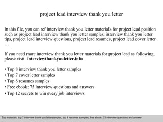 project lead interview thank you letter 
In this file, you can ref interview thank you letter materials for project lead position 
such as project lead interview thank you letter samples, interview thank you letter 
tips, project lead interview questions, project lead resumes, project lead cover letter 
… 
If you need more interview thank you letter materials for project lead as following, 
please visit: interviewthankyouletter.info 
• Top 8 interview thank you letter samples 
• Top 7 cover letter samples 
• Top 8 resumes samples 
• Free ebook: 75 interview questions and answers 
• Top 12 secrets to win every job interviews 
Top materials: top 7 interview thank you lettersamples, top 8 resumes samples, free ebook: 75 interview Top materials: top 7 interview thank you lettersamples, top 8 resumes samples, free ebook: 75 interview qquueessttiioonnss aanndd aannsswweerr 
Interview questions and answers – free download/ pdf and ppt file 
 