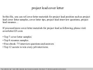 project lead cover letter 
In this file, you can ref cover letter materials for project lead position such as project 
lead cover letter samples, cover letter tips, project lead interview questions, project 
lead resumes… 
If you need more cover letter materials for project lead as following, please visit: 
coverletter123.com 
• Top 7 cover letter samples 
• Top 8 resumes samples 
• Free ebook: 75 interview questions and answers 
• Top 12 secrets to win every job interviews 
Top materials: top 7 cover letter samples, top 8 Interview resumes samples, questions free and ebook: answers 75 – interview free download/ questions pdf and answers 
ppt file 
 