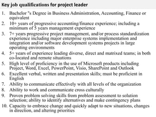 Key job qualifications for project leader 
1. Bachelor ''s Degree in Business Administration, Accounting, Finance or 
equivalent 
2. 10+ years of progressive accounting/finance experience; including a 
minimum of 5 years management experience 
3. 7+ years progressive project management, and/or process standardization 
experience including major enterprise systems implementation and 
integration and/or software development systems projects in large 
operating environments 
4. 5+ years of experience leading diverse, direct and matrixed teams; in both 
co-located and remote situations 
5. High level of proficiency in the use of Microsoft products including 
Project, Word, Excel, PowerPoint, Visio, SharePoint and Outlook 
6. Excellent verbal, written and presentation skills; must be proficient in 
English 
7. Ability to communicate effectively with all levels of the organization 
8. Ability to work and communicate cross culturally 
9. Proven problem solving skills from problem assessment to solution 
selection; ability to identify alternatives and make contingency plans 
10. Capacity to embrace change and quickly adapt to new situations, changes 
in direction, and altering priorities 
 
