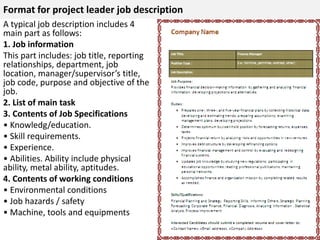 Format for project leader job description 
A typical job description includes 4 
main part as follows: 
1. Job information 
This part includes: job title, reporting 
relationships, department, job 
location, manager/supervisor’s title, 
job code, purpose and objective of the 
job. 
2. List of main task 
3. Contents of Job Specifications 
• Knowledg/education. 
• Skill requirements. 
• Experience. 
• Abilities. Ability include physical 
ability, metal ability, aptitudes. 
4. Contents of working conditions 
• Environmental conditions 
• Job hazards / safety 
• Machine, tools and equipments 
 