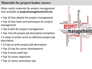 Materials for project leader career: 
Other useful materials for project management 
that available at projectmanagement123.net: 
• Top 32 free ebooks for project management 
• Top 12 free tools and techniques for project 
management 
• Top 9 skills for project management 
• Top free 64 project job description templates 
• 5 steps to writer write an effective project job 
description 
• 12 tips to write project job description 
• Top 12 tips for career development 
• Top 9 career path tips 
• Top 14 career objectives 
• Top 12 career promotion tips 
 