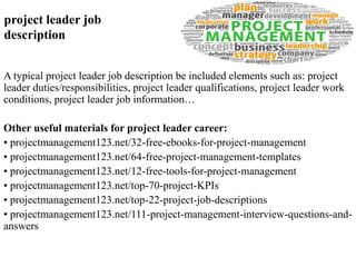 project leader job 
description 
A typical project leader job description be included elements such as: project 
leader duties/responsibilities, project leader qualifications, project leader work 
conditions, project leader job information… 
Other useful materials for project leader career: 
• projectmanagement123.net/32-free-ebooks-for-project-management 
• projectmanagement123.net/64-free-project-management-templates 
• projectmanagement123.net/12-free-tools-for-project-management 
• projectmanagement123.net/top-70-project-KPIs 
• projectmanagement123.net/top-22-project-job-descriptions 
• projectmanagement123.net/111-project-management-interview-questions-and-answers 
 
