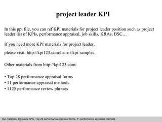 project leader KPI 
In this ppt file, you can ref KPI materials for project leader position such as project 
leader list of KPIs, performance appraisal, job skills, KRAs, BSC… 
If you need more KPI materials for project leader, 
please visit: http://kpi123.com/list-of-kpi-samples 
Other materials from http://kpi123.com: 
• Top 28 performance appraisal forms 
• 11 performance appraisal methods 
• 1125 performance review phrases 
Top materials: top sales KPIs, Top 28 performance appraisal forms, 11 performance appraisal methods 
Interview questions and answers – free download/ pdf and ppt file 
 
