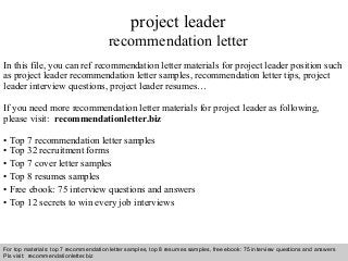 Interview questions and answers – free download/ pdf and ppt file
project leader
recommendation letter
In this file, you can ref recommendation letter materials for project leader position such
as project leader recommendation letter samples, recommendation letter tips, project
leader interview questions, project leader resumes…
If you need more recommendation letter materials for project leader as following,
please visit: recommendationletter.biz
• Top 7 recommendation letter samples
• Top 32 recruitment forms
• Top 7 cover letter samples
• Top 8 resumes samples
• Free ebook: 75 interview questions and answers
• Top 12 secrets to win every job interviews
For top materials: top 7 recommendation letter samples, top 8 resumes samples, free ebook: 75 interview questions and answers
Pls visit: recommendationletter.biz
 