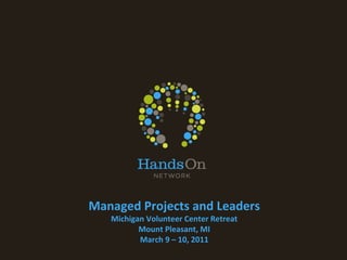 Managed Projects and Leaders Michigan Volunteer Center Retreat Mount Pleasant, MI March 9 – 10, 2011 