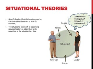 SITUATIONAL THEORIES
• Specific leadership style is determined by
the external environment or specific
situation.
• The situational approach to leadership
requires leaders to adapt their style
according to the situation they face
 