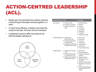 ACTION-CENTRED LEADERSHIP
(ACL).
• Based upon the principle that a leader achieves
a task through individuals working together in a
team
• In order to be effective, a leader must meet the
needs of the task, the team and the individual
• Leadership functions differ according to the
level the leader operates at
 
