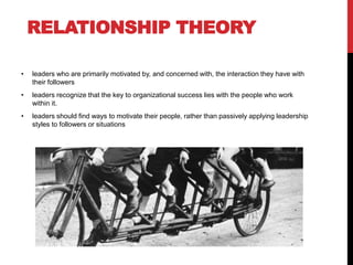 RELATIONSHIP THEORY
• leaders who are primarily motivated by, and concerned with, the interaction they have with
their followers
• leaders recognize that the key to organizational success lies with the people who work
within it.
• leaders should find ways to motivate their people, rather than passively applying leadership
styles to followers or situations
 