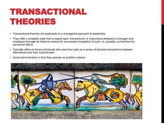 TRANSACTIONAL
THEORIES
• Transactional theories are applicable to a managerial approach to leadership
• They offer a simplistic style that is based upon ‘transactions' or instructions between a manager and
employee that can be linked to reward for successful completion of work, or, possibly, punishment for
perceived failure
• Typically refers to those individuals who view their jobs as a series of discrete transactions between
themselves and their subordinates
• Good administrators in that they operate as problem solvers
 