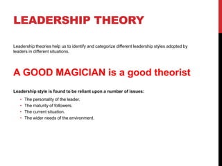 LEADERSHIP THEORY
Leadership theories help us to identify and categorize different leadership styles adopted by
leaders in different situations.
A GOOD MAGICIAN is a good theorist
Leadership style is found to be reliant upon a number of issues:
• The personality of the leader.
• The maturity of followers.
• The current situation.
• The wider needs of the environment.
 