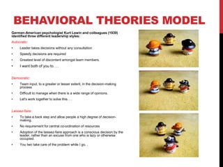 BEHAVIORAL THEORIES MODEL
German-American psychologist Kurt Lewin and colleagues (1939)
identified three different leadership styles:
Autocratic:
• Leader takes decisions without any consultation
• Speedy decisions are required
• Greatest level of discontent amongst team members.
• I want both of you to. . .
Democratic:
• Team input, to a greater or lesser extent, in the decision-making
process
• Difficult to manage when there is a wide range of opinions.
• Let's work together to solve this. . .
Laissez-faire:
• To take a back step and allow people a high degree of decision-
making.
• No requirement for central co-ordination of resources
• Adoption of the laissez-faire approach is a conscious decision by the
leader, rather than an excuse from one who is lazy or otherwise
occupied.
• You two take care of the problem while I go. .
 