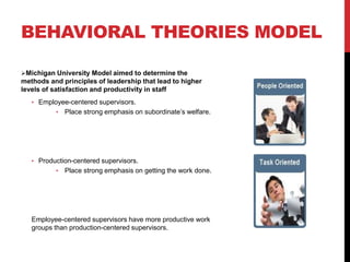 BEHAVIORAL THEORIES MODEL
Michigan University Model aimed to determine the
methods and principles of leadership that lead to higher
levels of satisfaction and productivity in staff
• Employee-centered supervisors.
• Place strong emphasis on subordinate’s welfare.
• Production-centered supervisors.
• Place strong emphasis on getting the work done.
Employee-centered supervisors have more productive work
groups than production-centered supervisors.
 