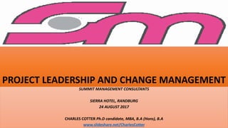 PROJECT LEADERSHIP AND CHANGE MANAGEMENT
SUMMIT MANAGEMENT CONSULTANTS
SIERRA HOTEL, RANDBURG
24 AUGUST 2017
CHARLES COTTER Ph.D candidate, MBA, B.A (Hons), B.A
www.slideshare.net/CharlesCotter
 