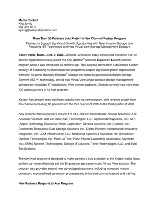 Media Contact
Kira Jorvig
952-346-6317
kjorvig@webershandwick.com

           More Than 50 Partners Join Xiotech’s New Channel Partner Program
     Partners to Support Significant Growth Opportunities with New Emprise Storage Line
       Featuring ISE Technology and New Virtual View Storage Management Software
                                         40Systems
Eden Prairie, Minn.—Oct. 9, 2008—Xiotech Corporation today announced that more than 50
partner organizations have joined the Xcel (Xiotech® Channel Expansion Launch) partner
program since it was introduced six months ago. This success stems from a deliberate Xiotech
strategy of expanding its channel partner program to support significant growth opportunities
with both its game-changing Emprise™ storage line, featuring patented Intelligent Storage
Element (ISE™) technology, and its new Virtual View single-console storage management
software for virtualized IT installations. With the new additions, Xiotech currently has more than
130 active partners in its Xcel program.


Xiotech has already seen significant results from the new program, with revenue growth from
the channel increasing 88 percent from the third quarter of 2007 to the third quarter of 2008.


New Xiotech channel partners include 411 SOLUTIONS International; Abacus Solutions LLC;
Accelera Solutions; Add-On Data; A&E Technologies, LLC; Applied Microsystems, Inc.; ATS
(Apptis Technology Solutions); Atrion Corporation; Bayside Solutions, Inc.; Condre, Inc.;
Continental Resources; Data Storage Solutions, Inc.; Digital Partners Incorporated; Innovative
Integration, Inc.; JDM Infrastructure, LLC; ModComp Systems & Solutions; Nth Generation;
OptiStor Technologies Inc.; Peak UpTime; Pick2; Project Leadership Associates; Sayers40,
Inc.; SRMS Network Technologies; Storage IT Solutions; Tener Technologies, LLC; and Total
Tec Systems.


The new Xcel program is designed to make partners a true extension of the Xiotech sales force,
so they can more effectively sell the Emprise storage systems and Virtual View solution. The
program also provides several new advantages to partners, including increased margin
protection, improved lead generation processes and enhanced communications and training.


New Partners Respond to Xcel Program
 