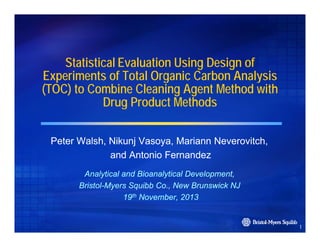 Statistical Evaluation Using Design of
Experiments of Total Organic Carbon Analysis
(TOC) to Combine Cleaning Agent Method with
Drug Product Methods
g
Peter W l h Nik j Vasoya, M i
P t Walsh, Nikunj V
Mariann N
Neverovitch,
it h
and Antonio Fernandez
Analytical and Bioanalytical Development,
BristolBristol-Myers Squibb Co., New Brunswick NJ
19th November, 2013

1

 