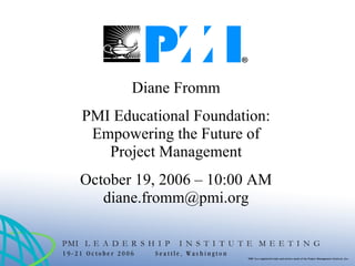 Diane Fromm PMI Educational Foundation: Empowering the Future of Project Management October 19, 2006 – 10:00 AM [email_address] 
