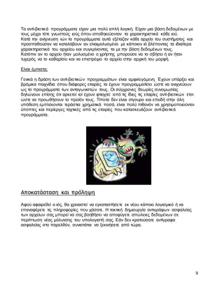 9
Τα αντί-βιοτικά προγράμματα είχαν μια πολύ απλή λογική. Είχαν μια βάση δεδομένων με
τους μέχρι τότε γνωστούς ιούς όπου αποθηκεύονταν τα χαρακτηριστικά κάθε ιού.
Κατά την ανίχνευση ιών τα προγράμματα αυτά εξέταζαν κάθε αρχείο του συστήματος και
προσπαθούσαν να καταλάβουν αν είναιμολυσμένο με κάποιον ιό βλέποντας τα ιδιαίτερα
χαρακτηριστικά του αρχείου και συγκρίνοντας τα με την βάση δεδομένων τους.
Κατόπιν αν το αρχείο ήταν μολυσμένο ο χρήστης μπορούσε να το σβήσει ή αν ήταν
τυχερός να το καθαρίσει και να επιστρέψει το αρχείο στην αρχική του μορφή.
Είναι έμπιστα;
Γενικά η δράση των αντί-βιοτικών προγραμμάτων είναι αμφιλεγόμενη. Έχουν υπάρξει και
βρόμικα παιχνίδια όπου διάφορες εταιρίες τα έχουν προγραμματίσει ώστε να ανιχνεύουν
ως τα προγράμματα των ανταγωνιστών τους. Οι σύγχρονες θεωρίες συνομωσίας
δηλώνουν επίσης ότι αρκετοί ιοί έχουν φτιαχτεί από τις ίδιες τις εταιρίες αντί-βιοτικών έτσι
ώστε να προωθήσουν το προϊόν τους. Τίποτα δεν είναι σίγουρο και επειδή στην όλη
υπόθεση εμπλέκονται τεράστια χρηματικά ποσά, είναι πολύ πιθανόν να χρησιμοποιούνται
ύποπτες και περίεργες ταχτικές από τις εταιρίες που κατασκευάζουν αντί-βιοτικά
προγράμματα.
Αποκατάσταση και πρόληψη
Αφού αφαιρεθεί ο ιός, θα χρειαστεί να εγκαταστήσετε εκ νέου κάποιο λογισμικό ή να
επαναφέρετε τις πληροφορίες που χάσατε. Η τακτική δημιουργία αντιγράφων ασφαλείας
των αρχείων σας μπορεί να σας βοηθήσει να αποφύγετε απώλειες δεδομένων σε
περίπτωση νέας μόλυνσης του υπολογιστή σας. Εάν δεν κρατούσατε αντίγραφα
ασφαλείας στο παρελθόν, συνιστάται να ξεκινήσετε από τώρα.
 