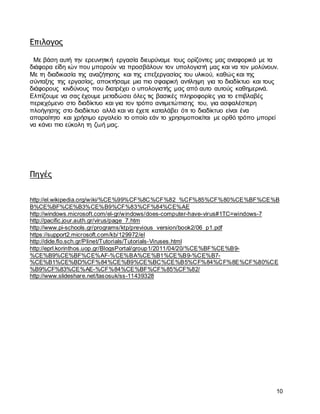 10
Επιλογος
Με βάση αυτή την ερευνητική εργασία διευρύναμε τους ορίζοντες μας αναφορικά με τα
διάφορα είδη ιών που μπορούν να προσβάλουν τον υπολογιστή μας και να τον μολύνουν.
Με τη διαδικασία της αναζήτησης και της επεξεργασίας του υλικού, καθώς και της
σύνταξης της εργασίας, αποκτήσαμε μια πιο σφαιρική αντίληψη για το διαδίκτυο και τους
διάφορους κινδύνους που διατρέχει ο υπολογιστής μας από αυτο αυτούς καθημερινά.
Ελπίζουμε να σας έχουμε μεταδώσει όλες τις βασικές πληροφορίες για το επιβλαβές
περιεχόμενο στο διαδίκτυο και για τον τρόπο αντιμετώπισης του, για ασφαλέστερη
πλοήγησης στο διαδίκτυο αλλά και να έχετε καταλάβει ότι το διαδίκτυο είναι ένα
απαραίτητο και χρήσιμο εργαλείο το οποίο εάν το χρησιμοποιείται με ορθό τρόπο μπορεί
να κάνει πιο εύκολη τη ζωή μας.
Πηγές
http://el.wikipedia.org/wiki/%CE%99%CF%8C%CF%82_%CF%85%CF%80%CE%BF%CE%B
B%CE%BF%CE%B3%CE%B9%CF%83%CF%84%CE%AE
http://windows.microsoft.com/el-gr/windows/does-computer-have-virus#1TC=windows-7
http://pacific.jour.auth.gr/virus/page_7.htm
http://www.pi-schools.gr/programs/ktp/previous_version/book2/06_p1.pdf
https://support2.microsoft.com/kb/129972/el
http://dide.flo.sch.gr/Plinet/Tutorials/Tutorials-Viruses.html
http://eprl.korinthos.uop.gr/BlogsPortal/group1/2011/04/20/%CE%BF%CE%B9-
%CE%B9%CE%BF%CE%AF-%CE%BA%CE%B1%CE%B9-%CE%B7-
%CE%B1%CE%BD%CF%84%CE%B9%CE%BC%CE%B5%CF%84%CF%8E%CF%80%CE
%B9%CF%83%CE%AE-%CF%84%CE%BF%CF%85%CF%82/
http://www.slideshare.net/tasosuk/ss-11439328
 