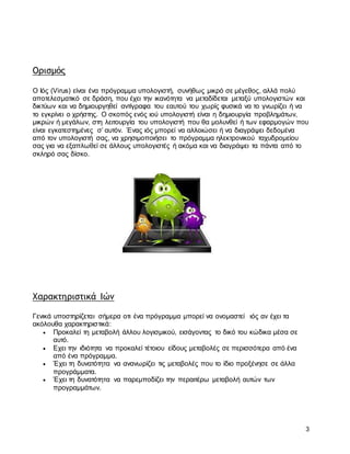 3
Ορισμός
Ο Ιός (Virus) είναι ένα πρόγραμμα υπολογιστή, συνήθως μικρό σε μέγεθος, αλλά πολύ
αποτελεσματικό σε δράση, που έχει την ικανότητα να μεταδίδεται μεταξύ υπολογιστών και
δικτύων και να δημιουργηθεί αντίγραφα του εαυτού του χωρίς φυσικά να το γνωρίζει ή να
το εγκρίνει ο χρήστης. Ο σκοπός ενός ιού υπολογιστή είναι η δημιουργία προβλημάτων,
μικρών ή μεγάλων, στη λειτουργία του υπολογιστή που θα μολυνθεί ή των εφαρμογών που
είναι εγκατεστημένες σ’ αυτόν. Ένας ιός μπορεί να αλλοιώσει ή να διαγράψει δεδομένα
από τον υπολογιστή σας, να χρησιμοποιήσει το πρόγραμμα ηλεκτρονικού ταχυδρομείου
σας για να εξαπλωθεί σε άλλους υπολογιστές ή ακόμα και να διαγράψει τα πάντα από το
σκληρό σας δίσκο.
Χαρακτηριστικά Ιών
Γενικά υποστηρίζεται σήμερα οτι ένα πρόγραμμα μπορεί να ονομαστεί ιός αν έχει τα
ακόλουθα χαρακτηριστικά:
 Προκαλεί τη μεταβολή άλλου λογισμικού, εισάγοντας το δικό του κώδικα μέσα σε
αυτό.
 Εχει την ιδιότητα να προκαλεί τέτοιου είδους μεταβολές σε περισσότερα από ένα
από ένα πρόγραμμα.
 Έχει τη δυνατότητα να ανανωρίζει τις μεταβολές που το ίδιο προξένησε σε άλλα
προγράμματα.
 Έχει τη δυνατότητα να παρεμποδίζει την περαιτέρω μεταβολή αυτών των
προγραμμάτων.
 
