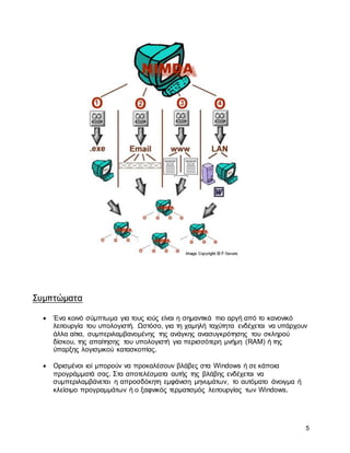 5
Συμπτώματα
 Ένα κοινό σύμπτωμα για τους ιούς είναι η σημαντικά πιο αργή από το κανονικό
λειτουργία του υπολογιστή. Ωστόσο, για τη χαμηλή ταχύτητα ενδέχεται να υπάρχουν
άλλα αίτια, συμπεριλαμβανομένης της ανάγκης ανασυγκρότησης του σκληρού
δίσκου, της απαίτησης του υπολογιστή για περισσότερη μνήμη (RAM) ή της
ύπαρξης λογισμικού κατασκοπίας.
 Ορισμένοι ιοί μπορούν να προκαλέσουν βλάβες στα Windows ή σε κάποια
προγράμματά σας. Στα αποτελέσματα αυτής της βλάβης ενδέχεται να
συμπεριλαμβάνεται η απροσδόκητη εμφάνιση μηνυμάτων, το αυτόματο άνοιγμα ή
κλείσιμο προγραμμάτων ή ο ξαφνικός τερματισμός λειτουργίας των Windows.
 