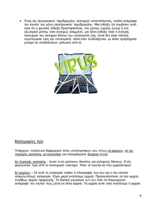 6
 Ένας ιός ηλεκτρονικού ταχυδρομείου λειτουργεί αποστέλλοντας πολλά αντίγραφα
του εαυτού του μέσω ηλεκτρονικού ταχυδρομείου. Μια ένδειξη ότι συμβαίνει αυτό
είναι ότι η φωτεινή ένδειξη δραστηριότητας στο μόντεμ ευρείας ζώνης ή στο
εξωτερικό μόντεμ είναι συνεχώς αναμμένη, μια άλλη ένδειξη είναι η συνεχής
λειτουργία του σκληρού δίσκου του υπολογιστή σας. Αυτά δεν είναι πάντοτε
συμπτώματα ενός ιού υπολογιστή, αλλά όταν συνδυάζονται με άλλα προβλήματα
μπορεί να υποδεικνύουν μόλυνση από ιό.
Κατηγορίες Ιών
Υπάρχουν πολλοί και διαφορεικοί τύποι υπολογιστικών ιών, όπως ιοί αρχείων, ιοί της
περιοχής εκκίνησης ιοί σκουλήκια και προγράμματα δούρειοι ίπποι.
Ιοί περιοχής εκκίνησης - Αυτοί οι ιοί μολύνουν δισκέτες και σκληρούς δίσκους. Ο ιός
φορτώνεται πριν από το λειτουργικό σύστημα. Ήταν οι πρώτοι ιοί που εμφανίστηκαν.
Ιοί αρχείων – Σε αυτή τη κατηγορία ανήκει η πλειοψηφία των ιών και η πιο εύκολα
αντιμετωπίσιμη κατηγορία. Είναι μικρά εκτελέσιμα αρχεία. Προσκολλούνται σε ένα αρχείο,
συνήθως αρχείο εφαρμογής. Το βασικό γνώρισμα των ιών είναι ότι δημιουργούν
αντίγραφα του εαυτού τους μέσα σε άλλα αρχεία. Τα αρχεία αυτά είναι εκτελέσιμα ή αρχεία
 