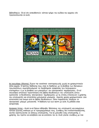 7
βιβλιοθηκών. Οι ιοί είτε αντικαθιστούν κάποιο τμήμα του κώδικα του αρχείου είτε
προσκολλώνται σε αυτό.
Ιοί σκουλήκια (Worms): Έχουν την ικανότητα αναπαραγωγής χωρίς να χρησιμοποιούν
άλλα αρχεία. Ο τρόπος διάδοσης τους είναι το διαδίκτυο με τη βοήθεια των δικτυακών
πρωτοκόλλων, εκμεταλλευόμενοι τα προβλήματα ασφαλείας των λειτουργικών
συστημάτων ή με τη βοήθεια των μηνυμάτων του ηλεκτρονικού ταχυδρομείου. Οι ιοί
σκουλήκια αποκτούν προσπέλαση στο βιβλίο διευθύνσεων του υπολογιστή (όπου
κρατούνται οι διευθύνσεις ηλεκτρονικού ταχυδρομείου με τις οποίες επικοινωνεί ο χρήστης
του υπολογιστή) και αποστέλλει μολυσμένα μηνύματα. Αρκετές φορές χρησιμοποιούν σαν
αποστολέα ένα όνομα από το βιβλίο διευθύνσεων. Όσοι παραλήπτες ανοίξουν το
ηλεκτρονικό μήνυμα μολύνονται. Η διάδοση των ιών worm με αυτή τη μέθοδο είναι
αστραπιαία.
Δούρειος ίππος - Αυτοί οι ιοί δρουν αθόρυβα. Μολύνουν τον υπολογιστή και αναμένουν
κάποιο γεγονός ανάλογα με το προγραμματισμό τους. Συνήθως δεν πολλαπλασιάζοντας
και δεν εξαπλώνονται σε άλλους υπολογιστές. Για να μολυνθεί ένας υπολογιστής ο
χρήστης του πρέπει να κατεβάσει και να εκτελέσει τον ιό. Αυτό γίνεται συνήθως με ένα
 