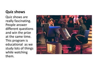 Quiz shows
Quiz shows are
really fascinating.
People answer
different questions
and win the prize
at the same time.
This program is
educational as we
study lots of things
while watching
them.
 