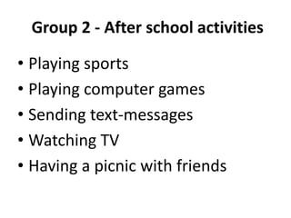 Group 2 - After school activities
• Playing sports
• Playing computer games
• Sending text-messages
• Watching TV
• Having a picnic with friends
 