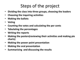 Steps of the project
• Dividing the class into three groups, choosing the leaders
• Choosing the inquiring activities
• Making the ballots
• Voting
• Counting the votes and calculating the per cents
• Tabulating the percentages
• Writing the reports
• Making the posters(reviewing their activities and making pie
charts)
• Making the power point presentation
• Making the oral presentation
• Summarizing and discussing the results
 