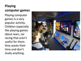 Playing
computer games
Playing computer
games is a very
popular activity.
Children especially
like playing games
about wars, car
racing that aren’t
useful for them.
they waste their
time and don’t
study anything.
 