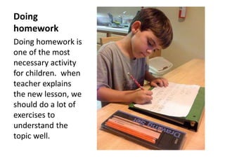 Doing
homework
Doing homework is
one of the most
necessary activity
for children. when
teacher explains
the new lesson, we
should do a lot of
exercises to
understand the
topic well.
 