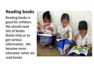 Reading books
Reading books is
good for children.
We should read
lots of books.
Books help us to
get various
information. We
become more
educated when we
read books
 